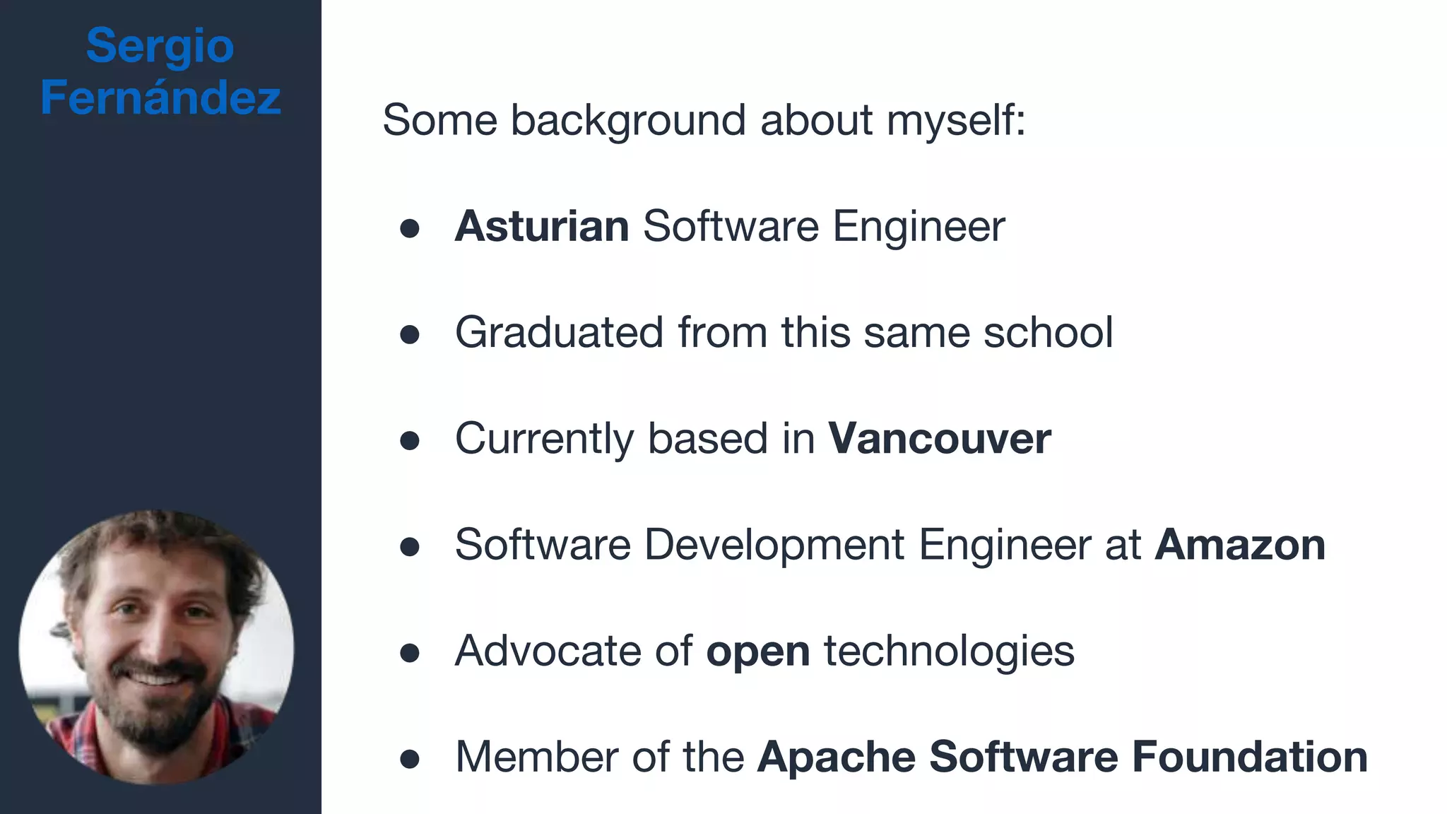 Sergio
Fernández Some background about myself:
● Asturian Software Engineer
● Graduated from this same school
● Currently based in Vancouver
● Software Development Engineer at Amazon
● Advocate of open technologies
● Member of the Apache Software Foundation
 