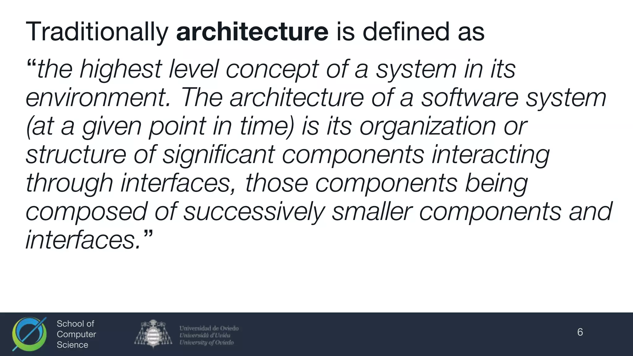 School of
Computer
Science
Traditionally architecture is defined as
“the highest level concept of a system in its
environment. The architecture of a software system
(at a given point in time) is its organization or
structure of significant components interacting
through interfaces, those components being
composed of successively smaller components and
interfaces.”
6
 
