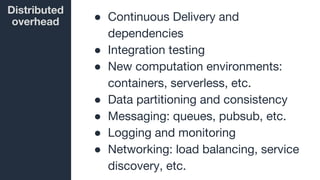 Distributed
overhead ● Continuous Delivery and
dependencies
● Integration testing
● New computation environments:
containers, serverless, etc.
● Data partitioning and consistency
● Messaging: queues, pubsub, etc.
● Logging and monitoring
● Networking: load balancing, service
discovery, etc.
 