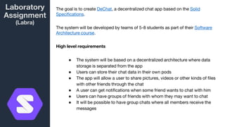 Laboratory
Assignment
(Labra)
The goal is to create DeChat, a decentralized chat app based on the Solid
Specifications.
The system will be developed by teams of 5-8 students as part of their Software
Architecture course.
High level requirements
● The system will be based on a decentralized architecture where data
storage is separated from the app
● Users can store their chat data in their own pods
● The app will allow a user to share pictures, videos or other kinds of files
with other friends through the chat
● A user can get notifications when some friend wants to chat with him
● Users can have groups of friends with whom they may want to chat
● It will be possible to have group chats where all members receive the
messages
 