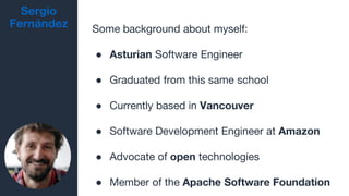 Sergio
Fernández Some background about myself:
● Asturian Software Engineer
● Graduated from this same school
● Currently based in Vancouver
● Software Development Engineer at Amazon
● Advocate of open technologies
● Member of the Apache Software Foundation
 