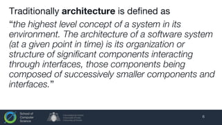 School of
Computer
Science
Traditionally architecture is defined as
“the highest level concept of a system in its
environment. The architecture of a software system
(at a given point in time) is its organization or
structure of significant components interacting
through interfaces, those components being
composed of successively smaller components and
interfaces.”
6
 