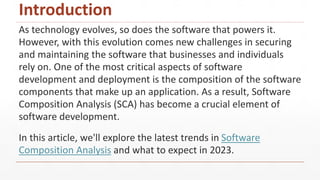 Introduction
As technology evolves, so does the software that powers it.
However, with this evolution comes new challenges in securing
and maintaining the software that businesses and individuals
rely on. One of the most critical aspects of software
development and deployment is the composition of the software
components that make up an application. As a result, Software
Composition Analysis (SCA) has become a crucial element of
software development.
In this article, we'll explore the latest trends in Software
Composition Analysis and what to expect in 2023.
 