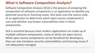 What is Software Composition Analysis?
Software Composition Analysis (SCA) is the process of analyzing the
composition of software components in an application to identify any
potential security or licensing issues. SCA tools scan the source code
of an application to determine which open-source components it
uses and whether any known vulnerabilities exist in those
components.
SCA is essential because most modern applications are made up of
multiple software components, many of which are open-source.
While open-source components can be beneficial for developers,
they can also introduce security vulnerabilities and licensing issues if
not adequately managed.
 
