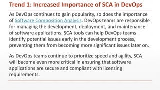 As DevOps continues to gain popularity, so does the importance
of Software Composition Analysis. DevOps teams are responsible
for managing the development, deployment, and maintenance
of software applications. SCA tools can help DevOps teams
identify potential issues early in the development process,
preventing them from becoming more significant issues later on.
As DevOps teams continue to prioritize speed and agility, SCA
will become even more critical in ensuring that software
applications are secure and compliant with licensing
requirements.
Trend 1: Increased Importance of SCA in DevOps
 