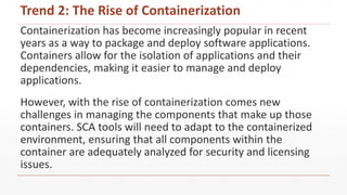Containerization has become increasingly popular in recent
years as a way to package and deploy software applications.
Containers allow for the isolation of applications and their
dependencies, making it easier to manage and deploy
applications.
However, with the rise of containerization comes new
challenges in managing the components that make up those
containers. SCA tools will need to adapt to the containerized
environment, ensuring that all components within the
container are adequately analyzed for security and licensing
issues.
Trend 2: The Rise of Containerization
 