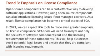 Open-source components can be a cost-effective way to develop
software applications. However, using open-source components
can also introduce licensing issues if not managed correctly. As a
result, license compliance has become a critical aspect of SCA.
In 2023, we can expect SCA tools to place even greater emphasis
on license compliance. SCA tools will need to analyze not only
the security of software components but also the licensing
requirements of those components. This will help businesses
avoid potential legal issues and ensure that they are compliant
with licensing requirements.
Trend 3: Emphasis on License Compliance
 