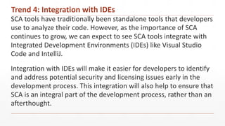 Trend 4: Integration with IDEs
SCA tools have traditionally been standalone tools that developers
use to analyze their code. However, as the importance of SCA
continues to grow, we can expect to see SCA tools integrate with
Integrated Development Environments (IDEs) like Visual Studio
Code and IntelliJ.
Integration with IDEs will make it easier for developers to identify
and address potential security and licensing issues early in the
development process. This integration will also help to ensure that
SCA is an integral part of the development process, rather than an
afterthought.
 
