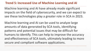 Trend 5: Increased Use of Machine Learning and AI
Machine learning and AI have already made significant
impacts on the field of cybersecurity, and we can expect to
see these technologies play a greater role in SCA in 2023.
Machine learning and AI can be used to analyze large
amounts of data generated by SCA tools, identifying
patterns and potential issues that may be difficult for
humans to identify. This can help to improve the accuracy
and effectiveness of SCA tools, ultimately leading to more
secure and compliant software applications.
 