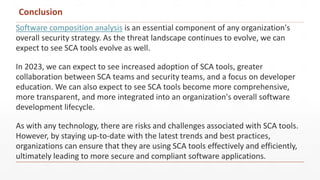 Conclusion
Software composition analysis is an essential component of any organization's
overall security strategy. As the threat landscape continues to evolve, we can
expect to see SCA tools evolve as well.
In 2023, we can expect to see increased adoption of SCA tools, greater
collaboration between SCA teams and security teams, and a focus on developer
education. We can also expect to see SCA tools become more comprehensive,
more transparent, and more integrated into an organization's overall software
development lifecycle.
As with any technology, there are risks and challenges associated with SCA tools.
However, by staying up-to-date with the latest trends and best practices,
organizations can ensure that they are using SCA tools effectively and efficiently,
ultimately leading to more secure and compliant software applications.
 