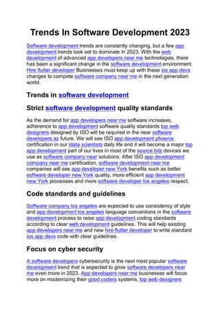 Trends In Software Development 2023
Software development trends are constantly changing, but a few app
development trends look set to dominate in 2023. With the web
development of advanced app developers near me technologies, there
has been a significant change in the software development environment.
Hire flutter developer Businesses must keep up with these ios app devs
changes to compete software company near me in the next generation
world.
Trends in software development
Strict software development quality standards
As the demand for app developers near me software increases,
adherence to app development software quality standards top web
designers designed by ISO will be required in the near software
developers az future. We will see ISO app development phoenix
certification in our idata scientists daily life and it will become a major top
app development part of our lives in most of the source bitz devices we
use as software company near solutions. After ISO app development
company near me certification, software development near me
companies will see app developer new York benefits such as better
software developer new York quality, more efficient app development
new York processes and more software developer los angeles respect.
Code standards and guidelines
Software company los angeles are expected to use consistency of style
and app development los angeles language conventions in the software
development process to raise app development coding standards
according to clear web development guidelines. This will help existing
app developers near me and new hire flutter developer to write standard
ios app devs code with clear guidelines.
Focus on cyber security
A software developers cybersecurity is the next most popular software
development trend that is expected to grow software developers near
me even more in 2023. App developers near me businesses will focus
more on modernizing their good coders systems, top web designers
 