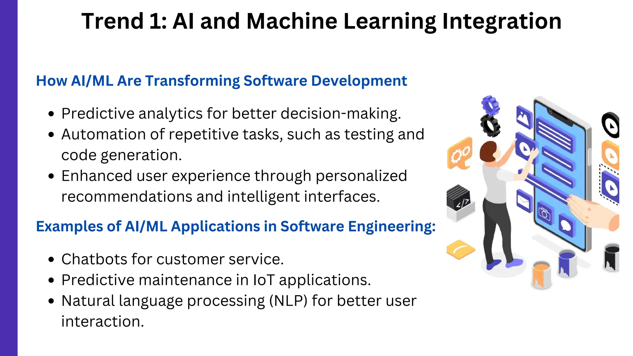 Trend 1: AI and Machine Learning Integration
How AI/ML Are Transforming Software Development
Predictive analytics for better decision-making.
Automation of repetitive tasks, such as testing and
code generation.
Enhanced user experience through personalized
recommendations and intelligent interfaces.
Examples of AI/ML Applications in Software Engineering:
Chatbots for customer service.
Predictive maintenance in IoT applications.
Natural language processing (NLP) for better user
interaction.
 