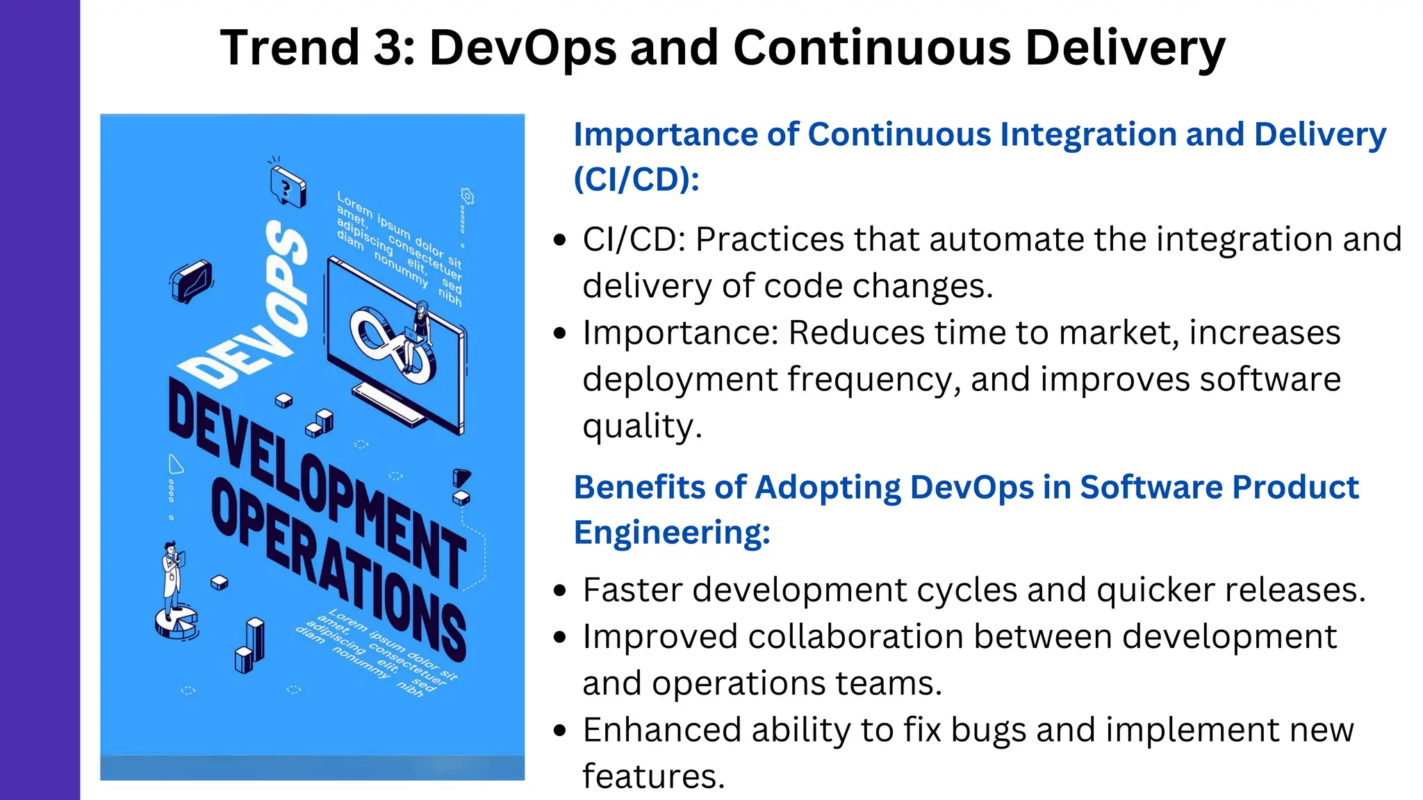 Trend 3: DevOps and Continuous Delivery
Importance of Continuous Integration and Delivery
(CI/CD):
CI/CD: Practices that automate the integration and
delivery of code changes.
Importance: Reduces time to market, increases
deployment frequency, and improves software
quality.
Benefits of Adopting DevOps in Software Product
Engineering:
Faster development cycles and quicker releases.
Improved collaboration between development
and operations teams.
Enhanced ability to fix bugs and implement new
features.
 