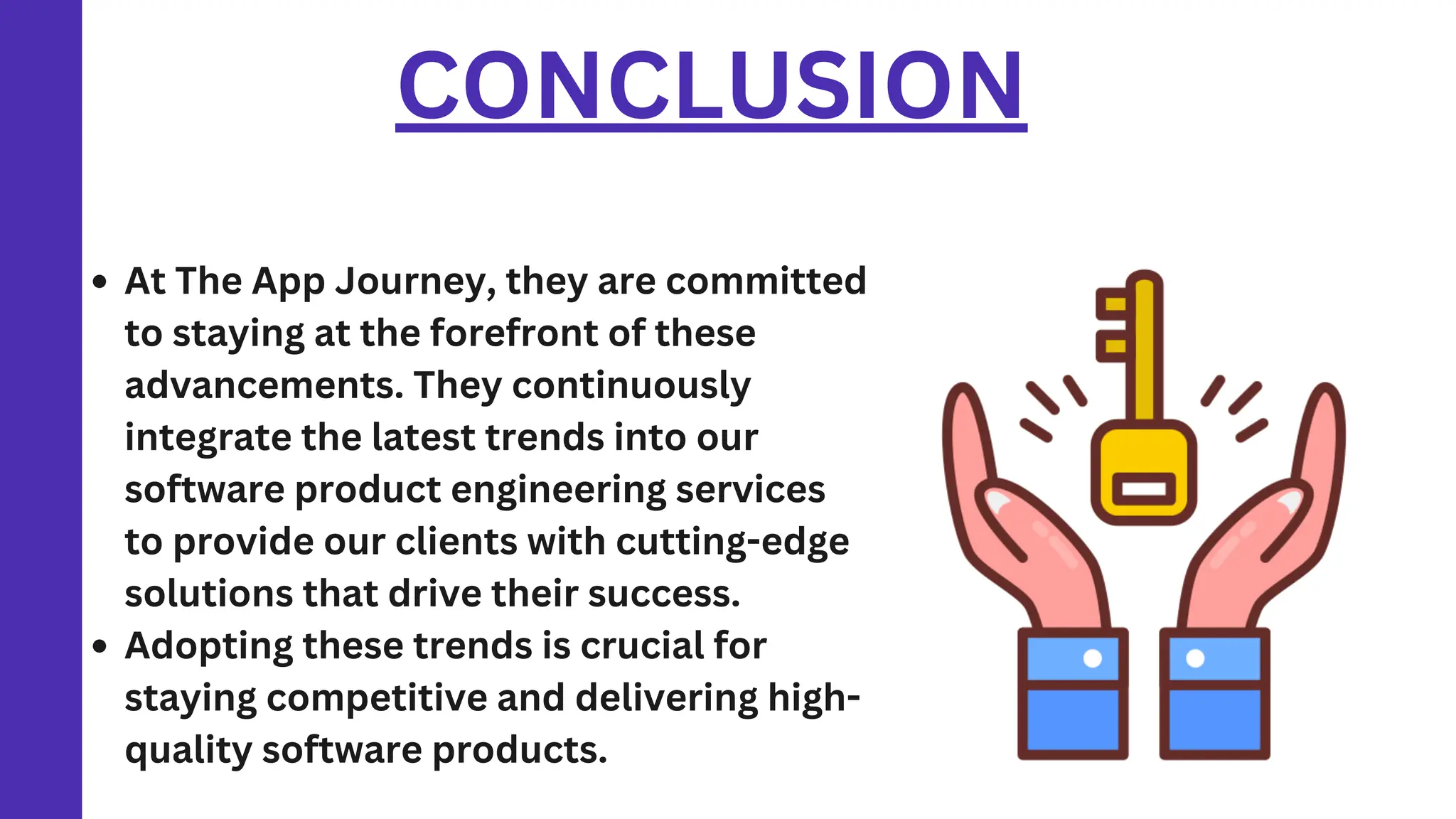 CONCLUSION
At The App Journey, they are committed
to staying at the forefront of these
advancements. They continuously
integrate the latest trends into our
software product engineering services
to provide our clients with cutting-edge
solutions that drive their success.
Adopting these trends is crucial for
staying competitive and delivering high-
quality software products.
 