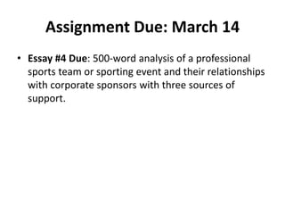 Assignment Due: March 14
• Essay #4 Due: 500-word analysis of a professional
sports team or sporting event and their relationships
with corporate sponsors with three sources of
support.
 