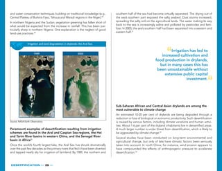 DESERTIFICaTION   29  
Irrigation has led to
increased cultivation and
food production in drylands,
but in many cases this has
been unsustainable without
extensive public capital
investment.
Irrigation and land degradation in drylands: the Aral Sea
1989 2003
Source: NASA Earth Observatory.
Paramount examples of desertification resulting from irrigation
schemes are found in the Aral and Caspian Sea regions, the Hei
and Tarim River basins in western China, and the Senegal River
basin in Africa50
Once the world’s fourth largest lake, the Aral Sea has shrunk dramatically
over the past few decades as the primary rivers that fed it have been diverted
and tapped nearly dry for irrigation of farmland. By 1989, the northern and
and water conservation techniques building on traditional knowledge (e.g.,
Central Plateau of Burkina Faso, Tahoua and Maradi regions in the Niger).48
In northern Nigeria and the Sudan, vegetation greening has fallen short of
what would be expected from the increase in rainfall. This has been par-
ticularly sharp in northern Nigeria. One explanation is the neglect of good
land-use practices.49
Sub-Saharan African and Central Asian drylands are among the
most vulnerable to climate change
An estimated 10-20 per cent of drylands are being degraded through a
reduction or loss of biological or economic productivity. Such desertification
is caused by various factors, including climate variations and human activi-
ties. About 1-6 per cent of the dryland inhabitants live in dersertified areas.
A much larger number is under threat from desertification, which is likely to
be aggravated by climate change.52
Several studies have been conducted on long-term environmental and
agricultural change, but only of late have climatic factors been seriously
taken into account. In north China, for instance, wind erosion appears to
have compounded the effects of anthropogenic pressure to accelerate
desertification.53
southern half of the sea had become virtually separated. The drying out of
the sea’s southern part exposed the salty seabed. Dust storms increased,
spreading the salty soil on the agricultural lands. The water making its way
back to the sea is increasingly saline and polluted by pesticides and ferti-
lizer. In 2003, the sea’s southern half had been separated into a western and
eastern half.51
 