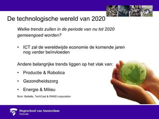 Welke trends zullen in de periode van nu tot 2020  gemeengoed worden? ICT zal de wereldwijde economie de komende jaren  nog verder beïnvloeden Andere belangrijke trends liggen op het vlak van: Productie & Robotica Gezondheidszorg Energie & Milieu Bron: Battelle, TechCast & RAND corporation De technologische wereld van 2020 