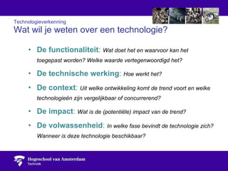 Technologieverkenning Wat wil je weten over een technologie? De functionaliteit :  Wat doet het en waarvoor kan het toegepast worden? Welke waarde vertegenwoordigd het?  De technische werking :  Hoe werkt het? De context :  Uit welke ontwikkeling komt de trend voort en welke technologieën zijn vergelijkbaar of concurrerend?  De impact :  Wat is de (potentiële) impact van de trend? De volwassenheid :  In welke fase bevindt de technologie zich? Wanneer is deze technologie beschikbaar? 