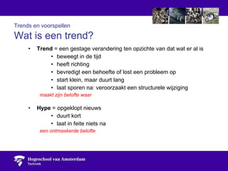 Trends en voorspellen   Wat is een trend? Trend  = een gestage verandering ten opzichte van dat wat er al is beweegt in de tijd heeft richting bevredigt een behoefte of lost een probleem op start klein, maar duurt lang laat sporen na: veroorzaakt een structurele wijziging maakt zijn belofte waar Hype  = opgeklopt nieuws duurt kort laat in feite niets na een ontmaskerde belofte 