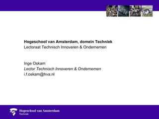 Hogeschool van Amsterdam, domein Techniek Lectoraat Technisch Innoveren & Ondernemen Inge Oskam Lector Technisch Innoveren & Ondernemen [email_address] 