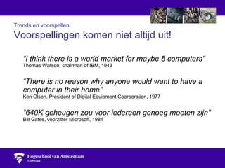 Trends en voorspellen   Voorspellingen komen niet altijd uit! “ I think there is a world market for maybe 5 computers” Thomas Watson, chairman of IBM, 1943 “ There is no reason why anyone would want to have a computer in their home” Ken Olsen, President of Digital Equipment Coorperation, 1977 “ 640K geheugen zou voor iedereen genoeg moeten zijn” Bill Gates, voorzitter Microsoft, 1981 