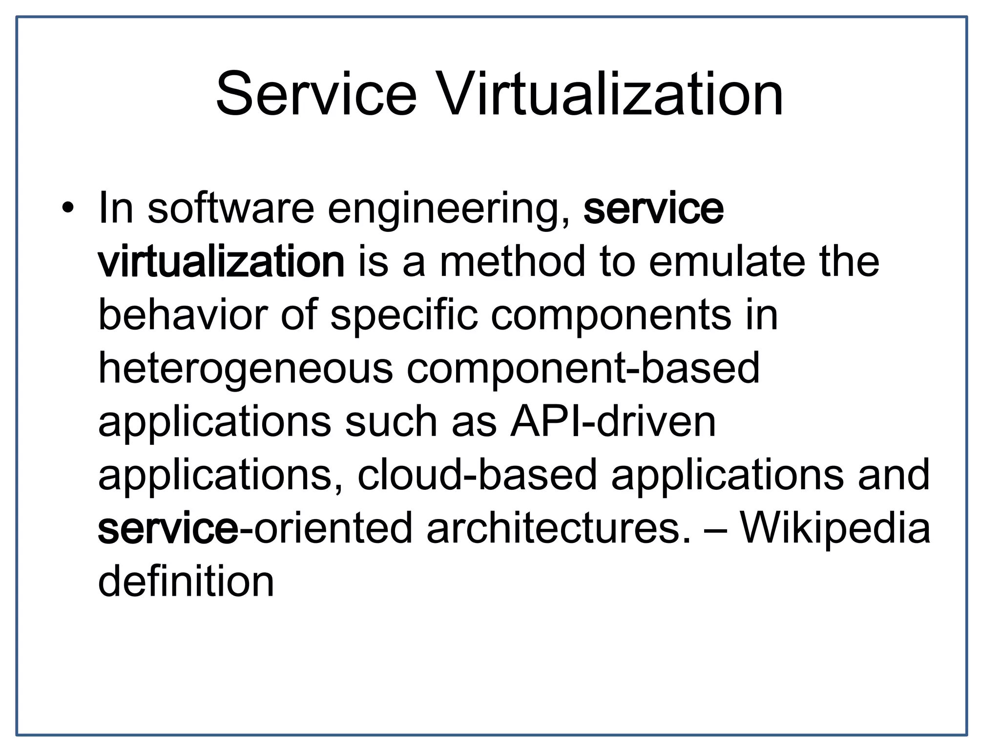 Service Virtualization
• In software engineering, service
virtualization is a method to emulate the
behavior of specific components in
heterogeneous component-based
applications such as API-driven
applications, cloud-based applications and
service-oriented architectures. – Wikipedia
definition
 
