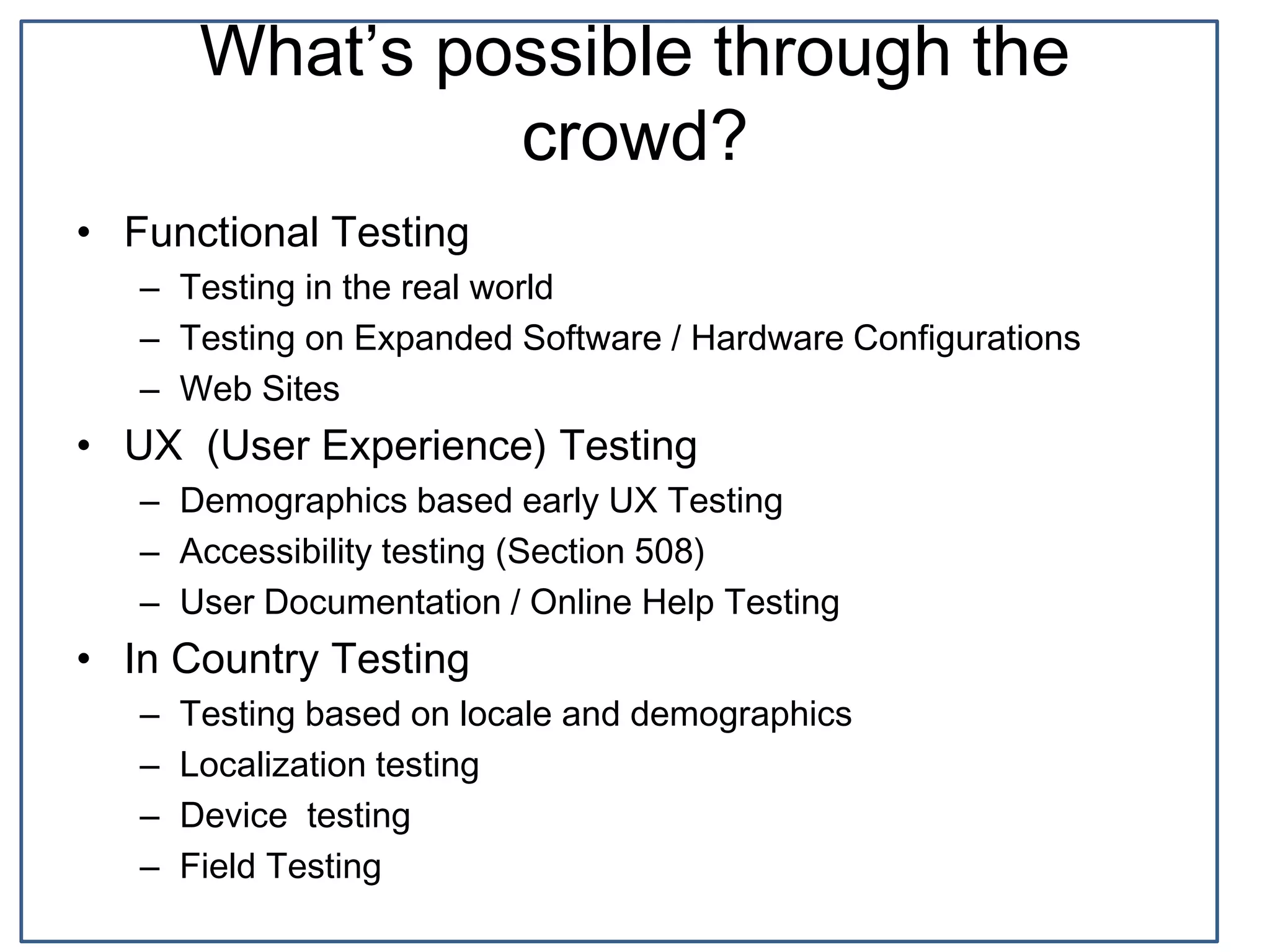 What’s possible through the
crowd?
• Functional Testing
– Testing in the real world
– Testing on Expanded Software / Hardware Configurations
– Web Sites
• UX (User Experience) Testing
– Demographics based early UX Testing
– Accessibility testing (Section 508)
– User Documentation / Online Help Testing
• In Country Testing
– Testing based on locale and demographics
– Localization testing
– Device testing
– Field Testing
 