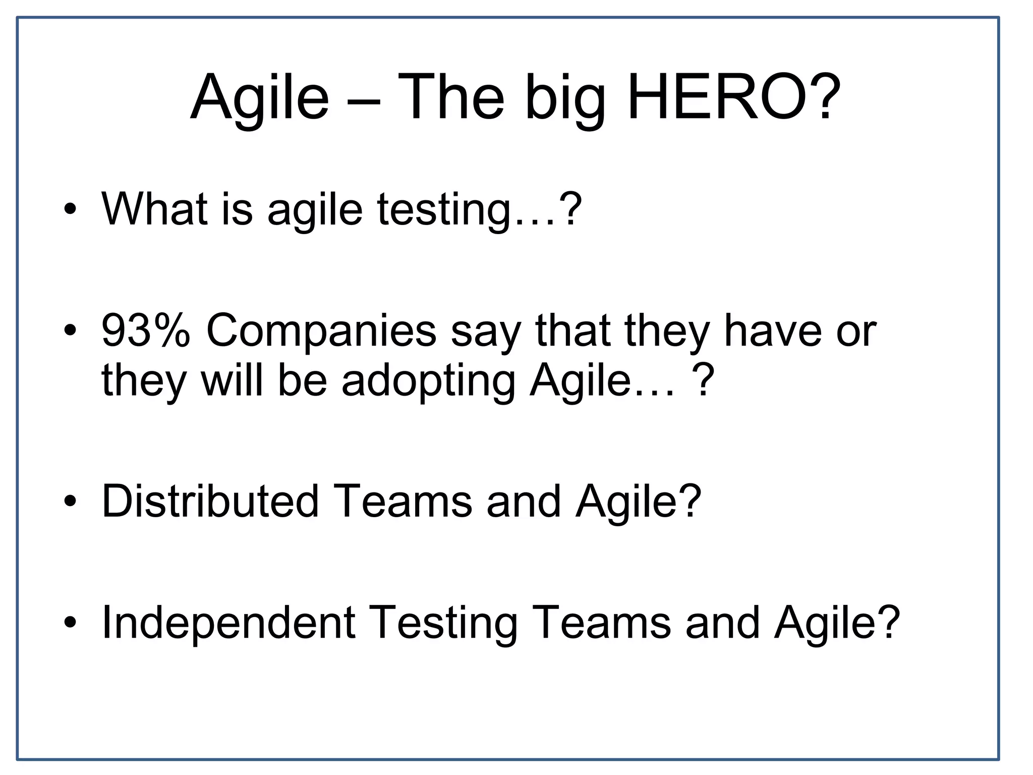Agile – The big HERO?
• What is agile testing…?
• 93% Companies say that they have or
they will be adopting Agile… ?
• Distributed Teams and Agile?
• Independent Testing Teams and Agile?
 