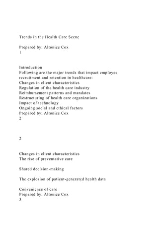Trends in the Health Care Scene
Prepared by: Altonice Cox
1
Introduction
Following are the major trends that impact employee
recruitment and retention in healthcare:
Changes in client characteristics
Regulation of the health care industry
Reimbursement patterns and mandates
Restructuring of health care organizations
Impact of technology
Ongoing social and ethical factors
Prepared by: Altonice Cox
2
2
Changes in client characteristics
The rise of preventative care
Shared decision-making
The explosion of patient-generated health data
Convenience of care
Prepared by: Altonice Cox
3
 