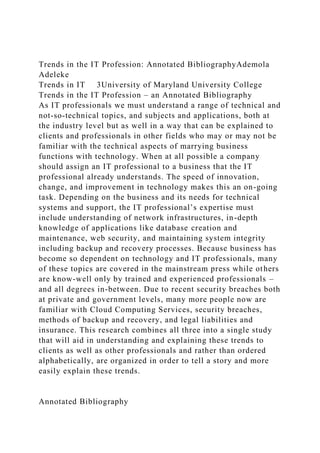 Trends in the IT Profession: Annotated BibliographyAdemola
Adeleke
Trends in IT 3University of Maryland University College
Trends in the IT Profession – an Annotated Bibliography
As IT professionals we must understand a range of technical and
not-so-technical topics, and subjects and applications, both at
the industry level but as well in a way that can be explained to
clients and professionals in other fields who may or may not be
familiar with the technical aspects of marrying business
functions with technology. When at all possible a company
should assign an IT professional to a business that the IT
professional already understands. The speed of innovation,
change, and improvement in technology makes this an on-going
task. Depending on the business and its needs for technical
systems and support, the IT professional’s expertise must
include understanding of network infrastructures, in-depth
knowledge of applications like database creation and
maintenance, web security, and maintaining system integrity
including backup and recovery processes. Because business has
become so dependent on technology and IT professionals, many
of these topics are covered in the mainstream press while others
are know-well only by trained and experienced professionals –
and all degrees in-between. Due to recent security breaches both
at private and government levels, many more people now are
familiar with Cloud Computing Services, security breaches,
methods of backup and recovery, and legal liabilities and
insurance. This research combines all three into a single study
that will aid in understanding and explaining these trends to
clients as well as other professionals and rather than ordered
alphabetically, are organized in order to tell a story and more
easily explain these trends.
Annotated Bibliography
 