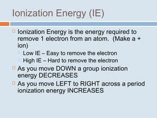 Ionization Energy (IE) 
 Ionization Energy is the energy required to 
remove 1 electron from an atom. (Make a + 
ion) 
 Low IE – Easy to remove the electron 
 High IE – Hard to remove the electron 
 As you move DOWN a group ionization 
energy DECREASES 
 As you move LEFT to RIGHT across a period 
ionization energy INCREASES 
 