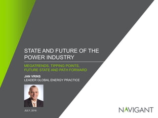 / ©2016 NAVIGANT CONSULTING, INC. ALL RIGHTS RESERVED1
MEGATRENDS, TIPPING POINTS,
FUTURE STATE AND PATH FORWARD
STATE AND FUTURE OF THE
POWER INDUSTRY
JAN VRINS
LEADER GLOBAL ENERGY PRACTICE
JULY, 2016
 