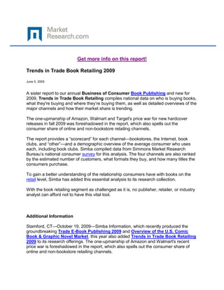 Get more info on this report!

Trends in Trade Book Retailing 2009

June 5, 2009


A sister report to our annual Business of Consumer Book Publishing and new for
2009, Trends in Trade Book Retailing compiles national data on who is buying books,
what they're buying and where they‟re buying them, as well as detailed overviews of the
major channels and how their market share is trending.

The one-upmanship of Amazon, Walmart and Target's price war for new hardcover
releases in fall 2009 was foreshadowed in the report, which also spells out the
consumer share of online and non-bookstore retailing channels.

The report provides a “scorecard” for each channel—bookstores, the Internet, book
clubs, and “other”—and a demographic overview of the average consumer who uses
each, including book clubs. Simba compiled data from Simmons Market Research
Bureau‟s national consumer survey for this analysis. The four channels are also ranked
by the estimated number of customers, what formats they buy, and how many titles the
consumers purchase.

To gain a better understanding of the relationship consumers have with books on the
retail level, Simba has added this essential analysis to its research collection.

With the book retailing segment as challenged as it is, no publisher, retailer, or industry
analyst can afford not to have this vital tool.



Additional Information

Stamford, CT—October 19, 2009—Simba Information, which recently produced the
groundbreaking Trade E-Book Publishing 2009 and Overview of the U.S. Comic
Book & Graphic Novel Market, this year also added Trends in Trade Book Retailing
2009 to its research offerings. The one-upmanship of Amazon and Walmart's recent
price war is foreshadowed in the report, which also spells out the consumer share of
online and non-bookstore retailing channels.
 