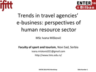 ENTER 2016 PhD Workshop Slide Number 1
Trends in travel agencies’
e-business: perspectives of
human resource sector
MSc Ivana Mišković
Faculty of sport and tourism, Novi Sad, Serbia
ivana.miskovic021@gmail.com
http://www.tims.edu.rs/
 