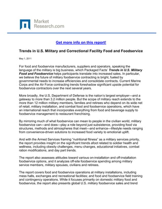  

 

                           Get more info on this report!

Trends in U.S. Military and Correctional Facility Food and Foodservice
May 1, 2011


For food and foodservice manufacturers, suppliers and operators, speaking the
language of the military is big business, which Packaged Facts’ Trends in U.S. Military
Food and Foodservice helps participants translate into increased sales. In particular,
we believe the future of military foodservice contracting is bright, fueled by
governmental needs to increase efficiencies and consolidate contracts. Current Marine
Corps and the Air Force contracting trends foreshadow significant upside potential for
foodservice contractors over the next several years.

More broadly, the U.S. Department of Defense is the nation’s largest employer—and a
gateway to more than 3.2 million people. But the scope of military reach extends to the
more than 12 million military members, families and retirees who depend on its wide net
of retail, military installation, and combat food and foodservice operations, which have
an international reach that incorporates everything from food and beverage supply to
foodservice management to restaurant franchising.

By mirroring much of what foodservice can mean to people in the civilian world, military
foodservice can—and does—play a role beyond just subsistence, providing food via
structures, methods and atmospheres that meet—and enhance—lifestyle needs ranging
from convenience-driven solutions to increased food variety to emotional uplift.

And with the Armed Services framing “nutritional fitness” as a military services priority,
the report provides insight on the significant trends afoot related to soldier health and
wellness, including obesity challenges, menu changes, educational initiatives, combat
ration modifications, and day part trends.

The report also assesses attitudes toward various on-installation and off-installation
foodservice options, and it analyzes off-site foodservice spending among military
service members, military spouses, civilians and retirees.

The report covers food and foodservice operations at military installations, including
mess halls, exchanges and recreational facilities; and food and foodservice field training
and contingency operations. While it focuses primarily on domestic military food and
foodservice, the report also presents global U.S. military foodservice sales and trend
 