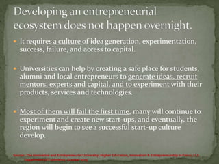  It requires a culture of idea generation, experimentation,

success, failure, and access to capital.
 Universities can help by creating a safe place for students,

alumni and local entrepreneurs to generate ideas, recruit
mentors, experts and capital, and to experiment with their
products, services and technologies.
 Most of them will fail the first time, many will continue to

experiment and create new start-ups, and eventually, the
region will begin to see a successful start-up culture
develop.
Source: The Innovative and Entrepreneurial University: Higher Education, Innovation & Entrepreneurship in Focus, U.S.
Department of Commerce, October 2013

 