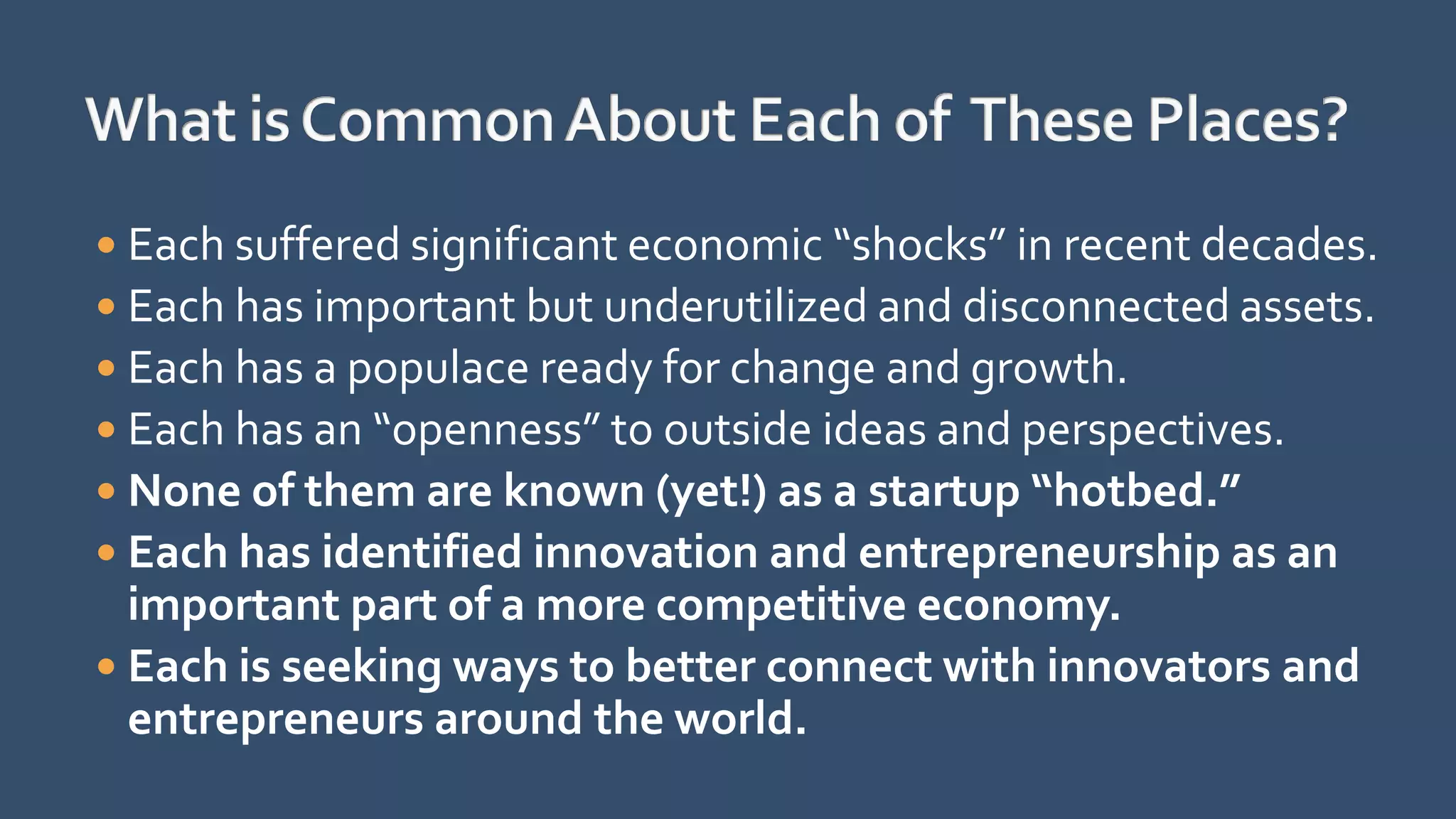  Each suffered significant economic “shocks” in recent decades.
 Each has important but underutilized and disconnected assets.
 Each has a populace ready for change and growth.
 Each has an “openness” to outside ideas and perspectives.
 None of them are known (yet!) as a startup “hotbed.”
 Each has identified innovation and entrepreneurship as an
important part of a more competitive economy.
 Each is seeking ways to better connect with innovators and
entrepreneurs around the world.
 