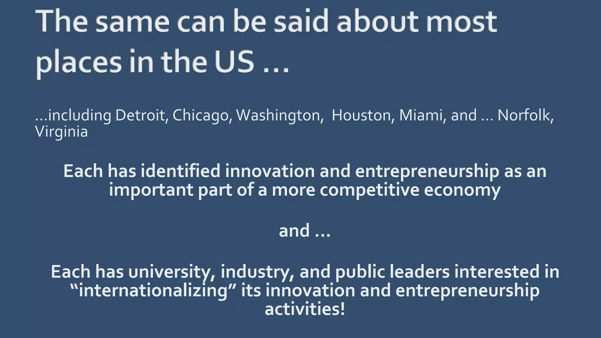 …including Detroit, Chicago,Washington, Houston, Miami, and … Norfolk,
Virginia
Each has identified innovation and entrepreneurship as an
important part of a more competitive economy
and …
Each has university, industry, and public leaders interested in
“internationalizing” its innovation and entrepreneurship
activities!
 