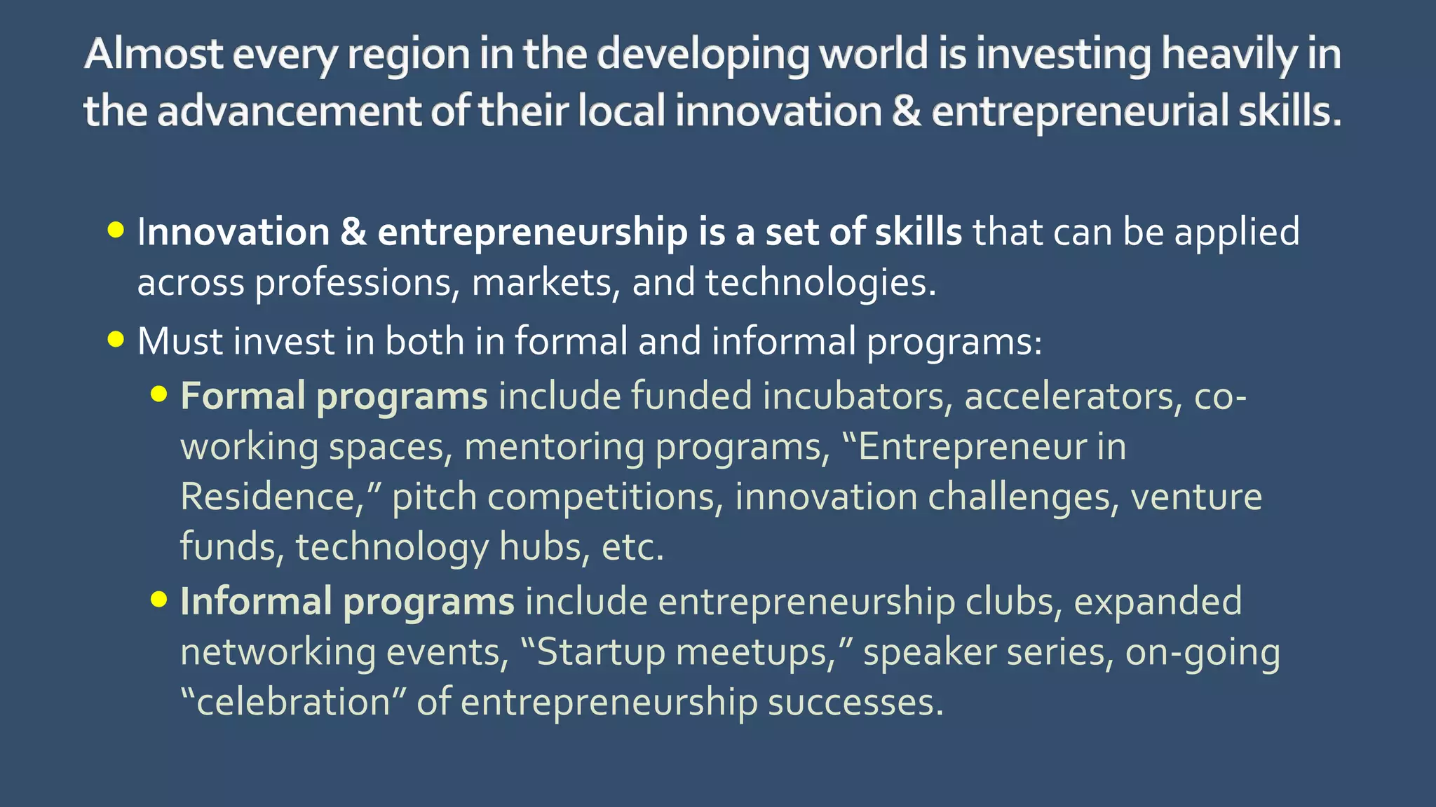  Innovation & entrepreneurship is a set of skills that can be applied
across professions, markets, and technologies.
 Must invest in both in formal and informal programs:
 Formal programs include funded incubators, accelerators, co-
working spaces, mentoring programs, “Entrepreneur in
Residence,” pitch competitions, innovation challenges, venture
funds, technology hubs, etc.
 Informal programs include entrepreneurship clubs, expanded
networking events, “Startup meetups,” speaker series, on-going
“celebration” of entrepreneurship successes.
 