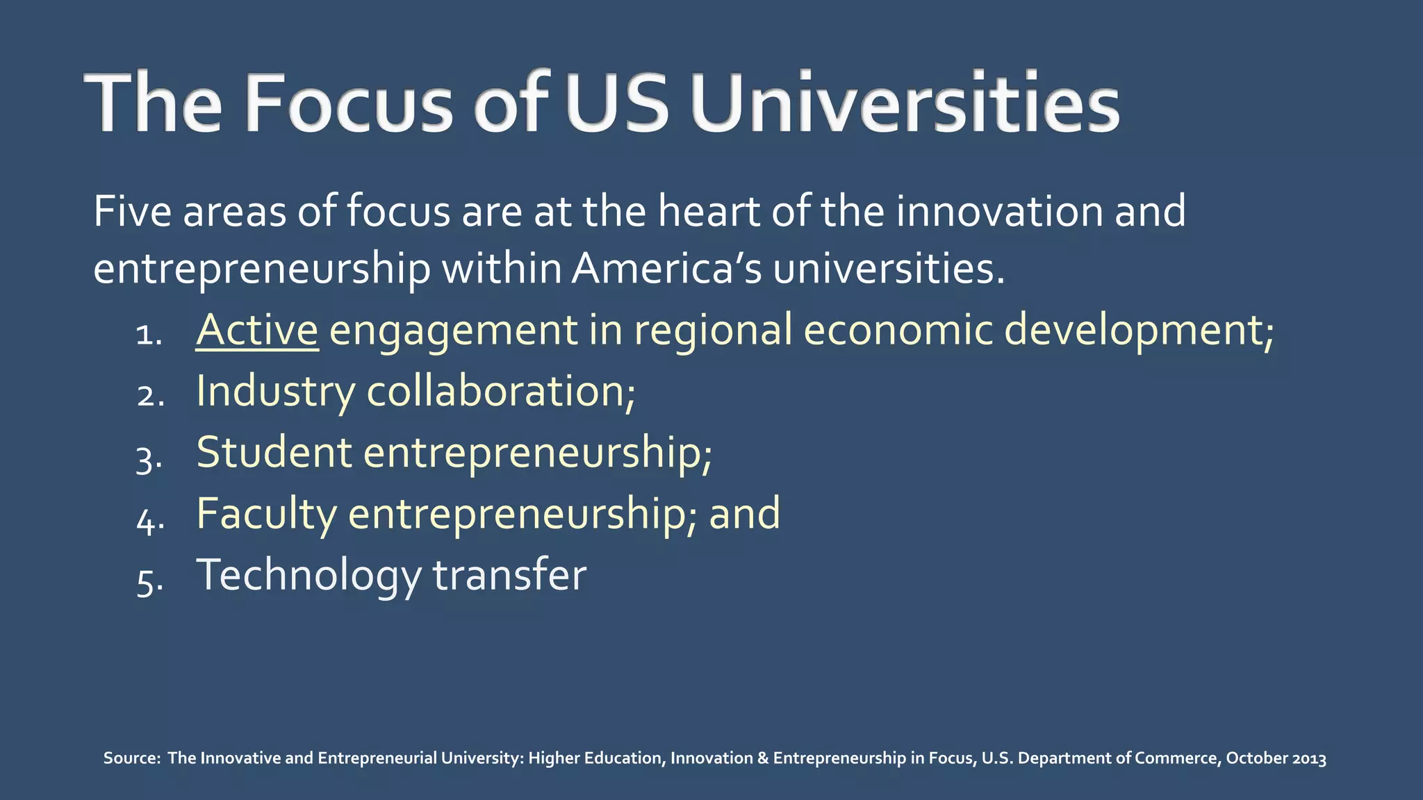 Five areas of focus are at the heart of the innovation and
entrepreneurship withinAmerica’s universities.
1. Active engagement in regional economic development;
2. Industry collaboration;
3. Student entrepreneurship;
4. Faculty entrepreneurship; and
5. Technology transfer
Source: The Innovative and Entrepreneurial University: Higher Education, Innovation & Entrepreneurship in Focus, U.S. Department of Commerce, October 2013
 