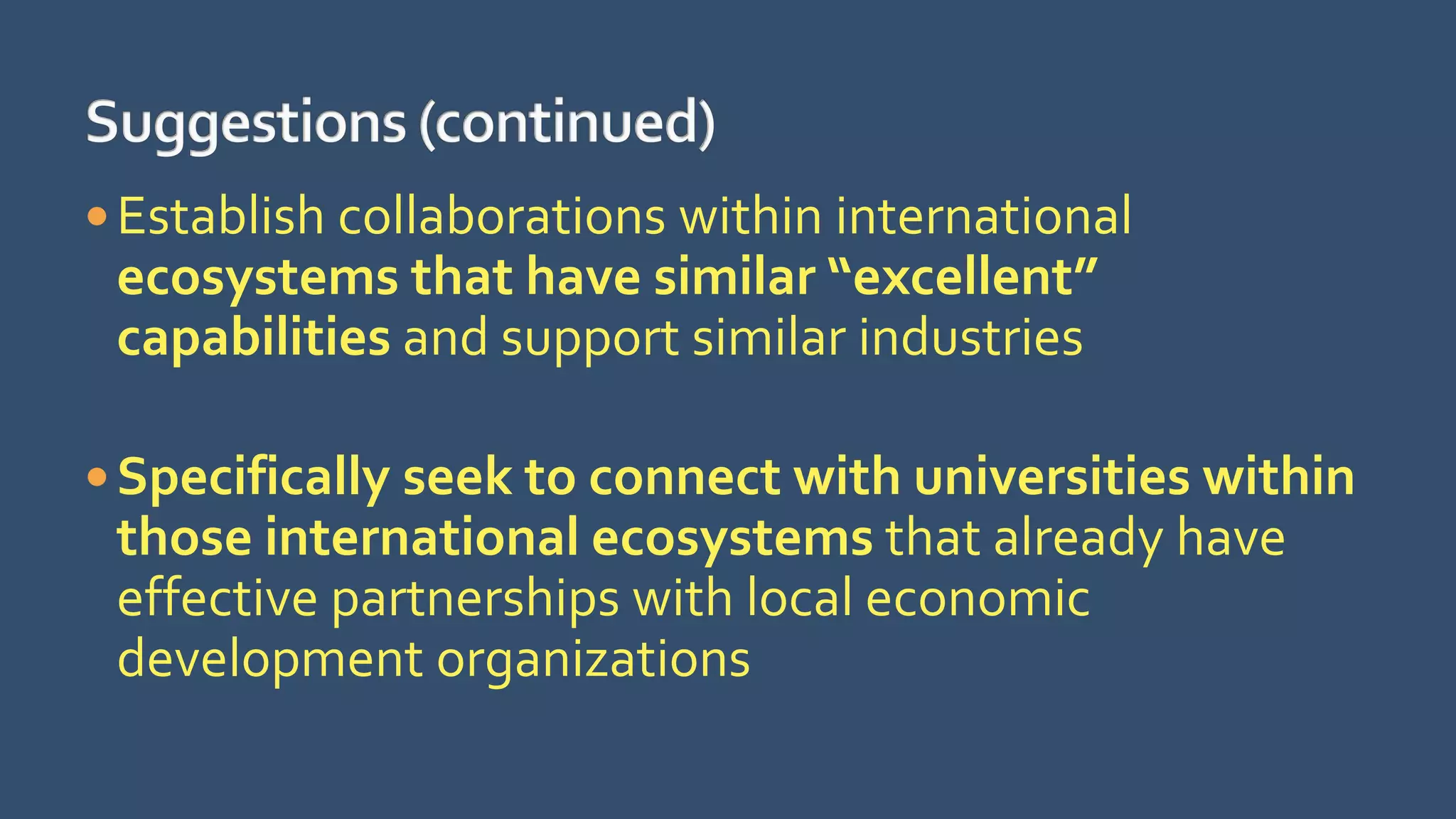 Establish collaborations within international
ecosystems that have similar “excellent”
capabilities and support similar industries
Specifically seek to connect with universities within
those international ecosystems that already have
effective partnerships with local economic
development organizations
 