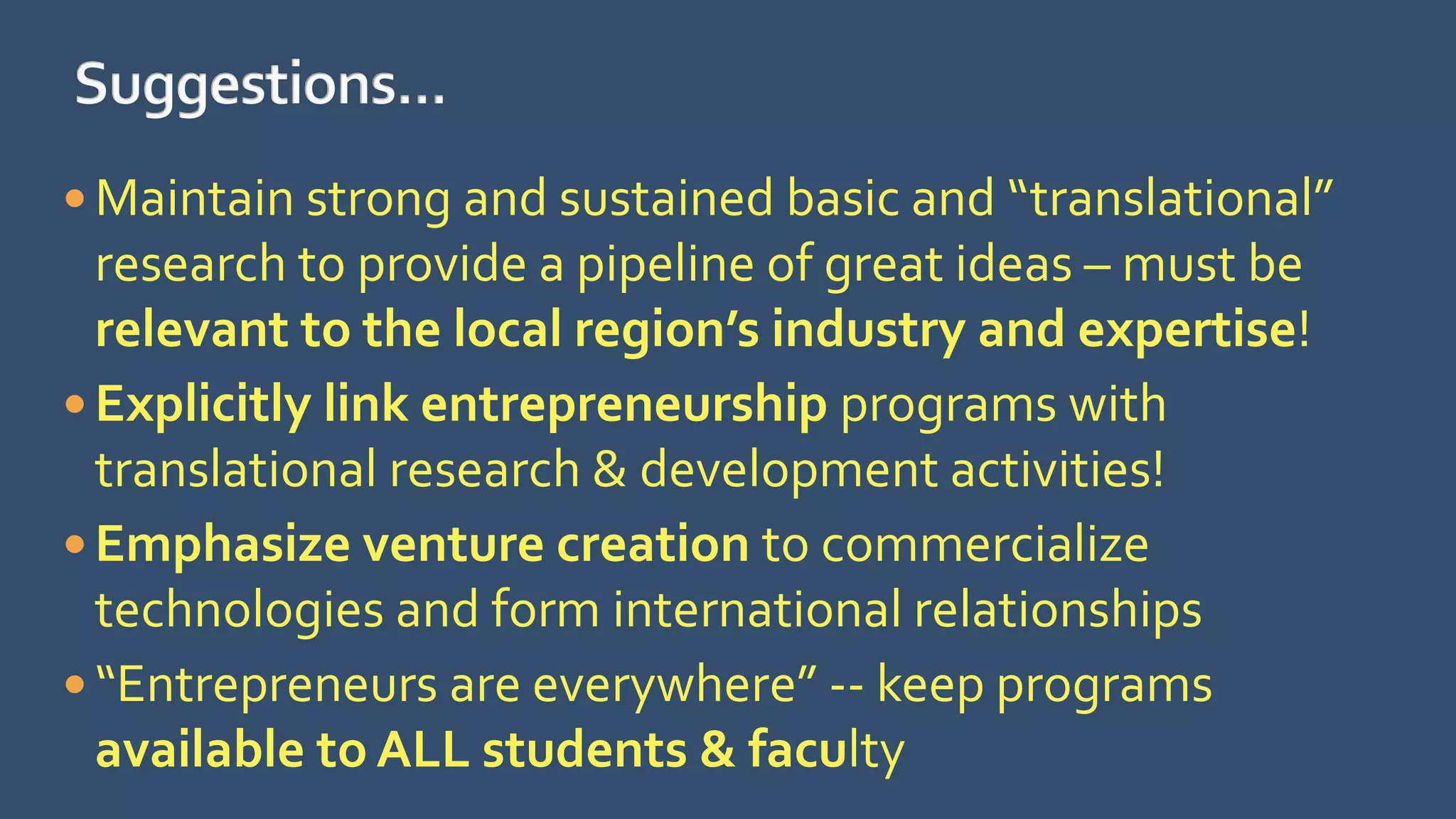  Maintain strong and sustained basic and “translational”
research to provide a pipeline of great ideas – must be
relevant to the local region’s industry and expertise!
 Explicitly link entrepreneurship programs with
translational research & development activities!
 Emphasize venture creation to commercialize
technologies and form international relationships
 “Entrepreneurs are everywhere” -- keep programs
available to ALL students & faculty
 