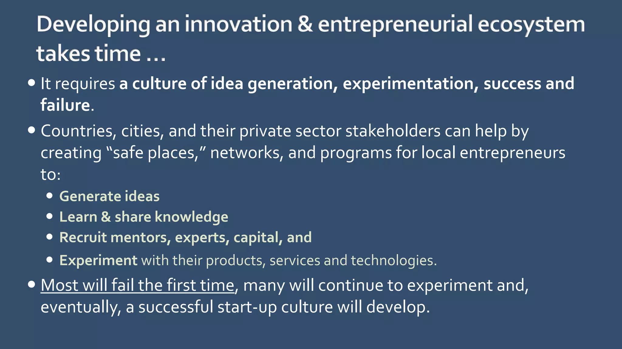  It requires a culture of idea generation, experimentation, success and
failure.
 Countries, cities, and their private sector stakeholders can help by
creating “safe places,” networks, and programs for local entrepreneurs
to:
 Generate ideas
 Learn & share knowledge
 Recruit mentors, experts, capital, and
 Experiment with their products, services and technologies.
 Most will fail the first time, many will continue to experiment and,
eventually, a successful start-up culture will develop.
 