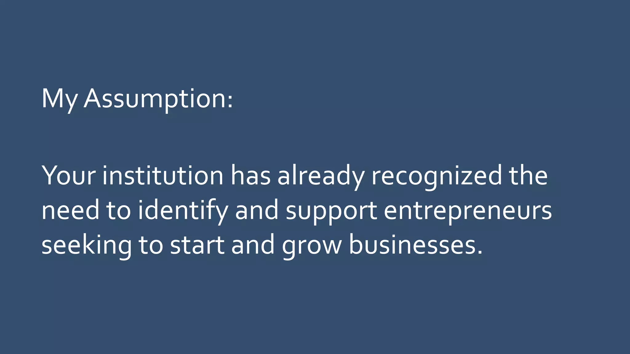 My Assumption:
Your institution has already recognized the
need to identify and support entrepreneurs
seeking to start and grow businesses.
 