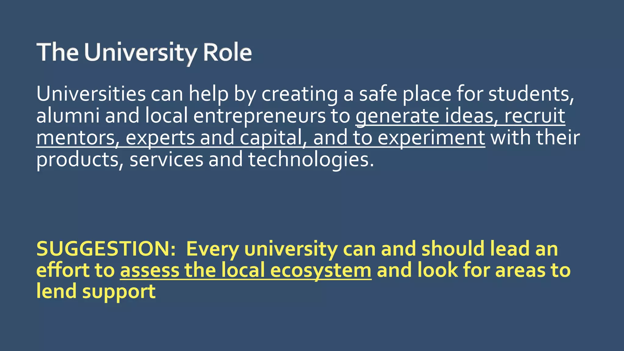 Universities can help by creating a safe place for students,
alumni and local entrepreneurs to generate ideas, recruit
mentors, experts and capital, and to experiment with their
products, services and technologies.
SUGGESTION: Every university can and should lead an
effort to assess the local ecosystem and look for areas to
lend support
 