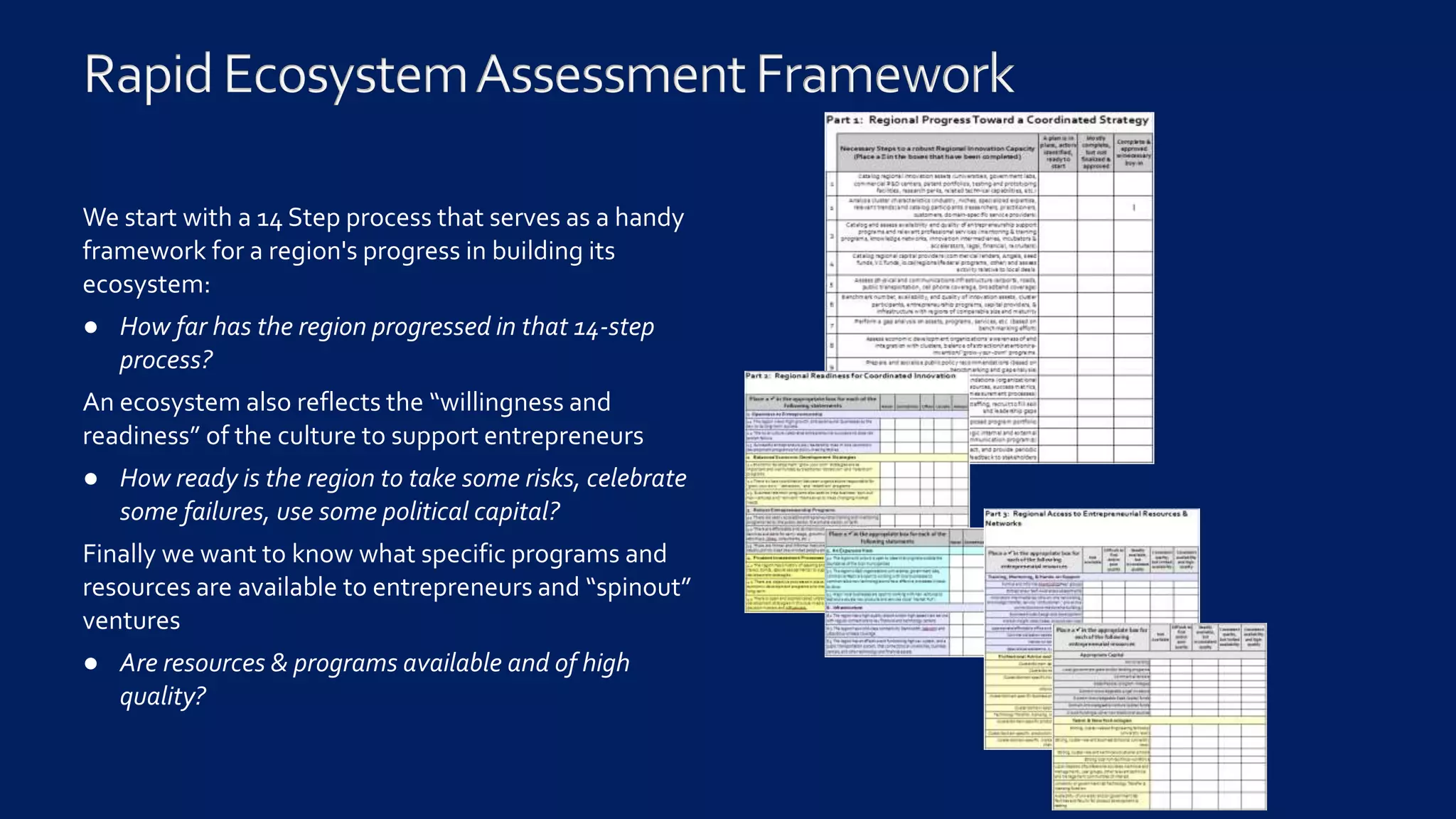 We start with a 14 Step process that serves as a handy
framework for a region's progress in building its
ecosystem:
● How far has the region progressed in that 14-step
process?
An ecosystem also reflects the “willingness and
readiness” of the culture to support entrepreneurs
● How ready is the region to take some risks, celebrate
some failures, use some political capital?
Finally we want to know what specific programs and
resources are available to entrepreneurs and “spinout”
ventures
● Are resources & programs available and of high
quality?
 