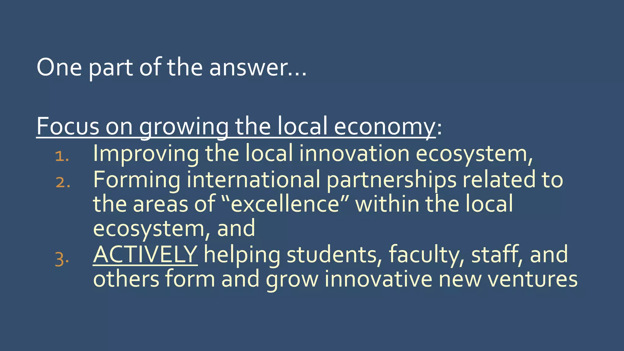 One part of the answer…
Focus on growing the local economy:
1. Improving the local innovation ecosystem,
2. Forming international partnerships related to
the areas of “excellence” within the local
ecosystem, and
3. ACTIVELY helping students, faculty, staff, and
others form and grow innovative new ventures
 