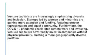 Venture capitalists are increasingly emphasizing diversity
and inclusion. Startups led by women and minorities are
gaining more attention and funding, fostering greater
representation and equal opportunity. Furthermore, the
COVID-19 pandemic accelerated remote work and investing.
Venture capitalists now readily invest in companies without
physical proximity, creating a more geographically diverse
portfolio.
 