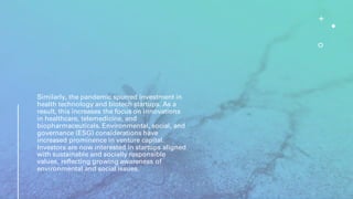 Similarly, the pandemic spurred investment in
health technology and biotech startups. As a
result, this increases the focus on innovations
in healthcare, telemedicine, and
biopharmaceuticals. Environmental, social, and
governance (ESG) considerations have
increased prominence in venture capital.
Investors are now interested in startups aligned
with sustainable and socially responsible
values, reflecting growing awareness of
environmental and social issues.
 