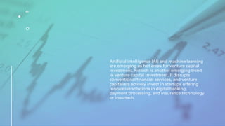 Artificial intelligence (AI) and machine learning
are emerging as hot areas for venture capital
investment. Fintech is another emerging trend
in venture capital investment. It disrupts
conventional financial services, and venture
capitalists actively invest in startups offering
innovative solutions in digital banking,
payment processing, and insurance technology
or insurtech.
 